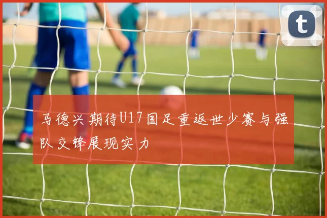 马德兴期待U17国足重返世少赛与强队交锋展现实力