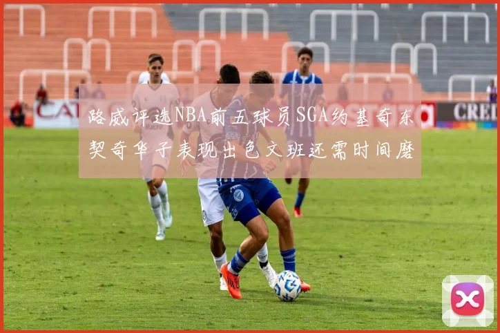 路威评选NBA前五球员SGA约基奇东契奇华子表现出色文班还需时间磨练