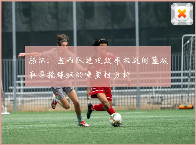 船记：当两队进攻效率相近时篮板和争抢球权的重要性分析