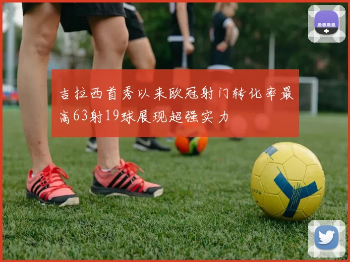 吉拉西首秀以来欧冠射门转化率最高63射19球展现超强实力