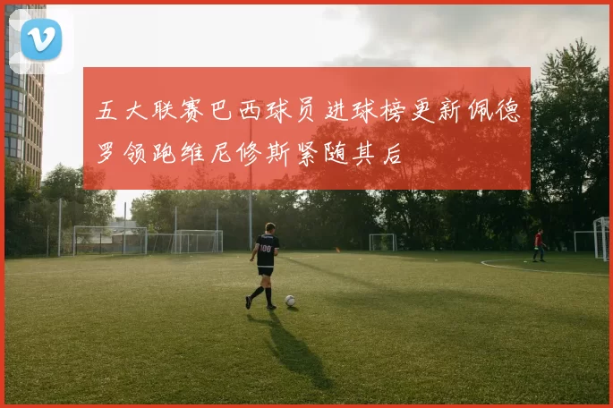 五大联赛巴西球员进球榜更新佩德罗领跑维尼修斯紧随其后