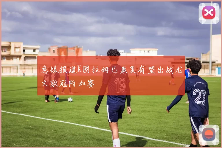 意媒报道K图拉姆已康复有望出战尤文欧冠附加赛