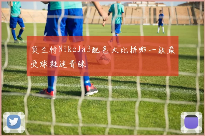 莫兰特NikeJa3配色大比拼哪一款最受球鞋迷青睐