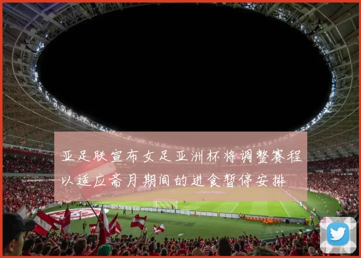 亚足联宣布女足亚洲杯将调整赛程以适应斋月期间的进食暂停安排