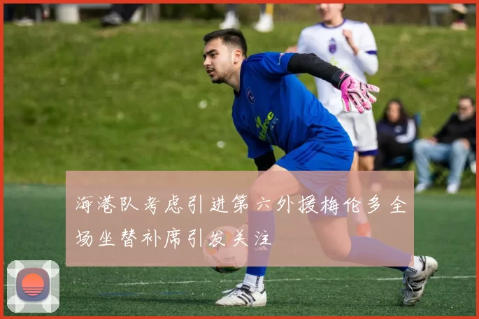 海港队考虑引进第六外援梅伦多全场坐替补席引发关注