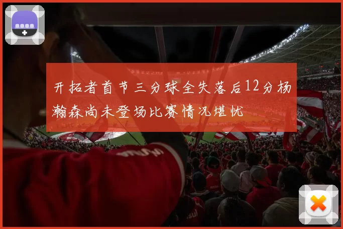 开拓者首节三分球全失落后12分杨瀚森尚未登场比赛情况堪忧