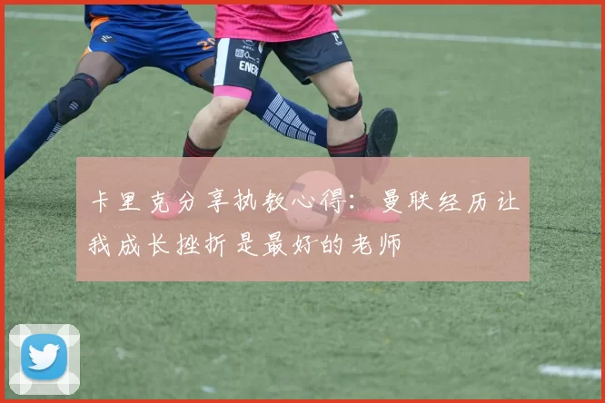 卡里克分享执教心得：曼联经历让我成长挫折是最好的老师