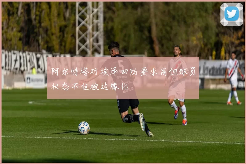 阿尔特塔对埃泽回防要求高但球员状态不佳被边缘化
