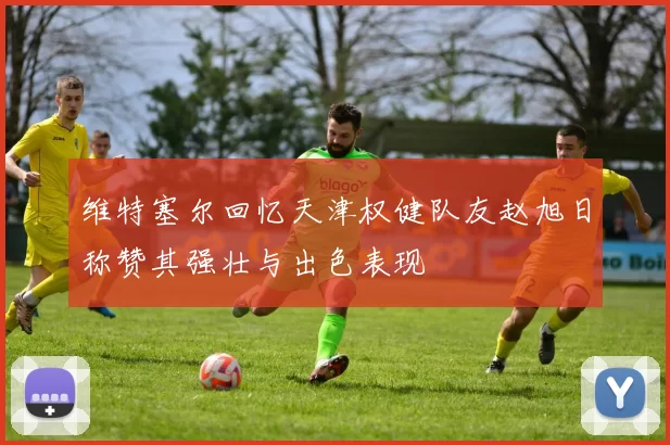 维特塞尔回忆天津权健队友赵旭日称赞其强壮与出色表现