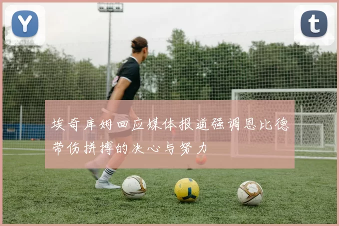 埃奇库姆回应媒体报道强调恩比德带伤拼搏的决心与努力