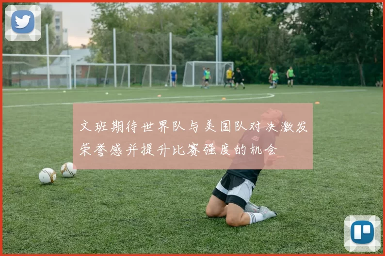 文班期待世界队与美国队对决激发荣誉感并提升比赛强度的机会
