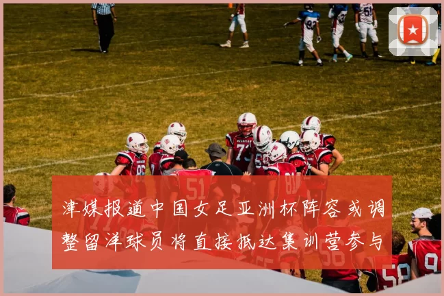 津媒报道中国女足亚洲杯阵容或调整留洋球员将直接抵达集训营参与备战