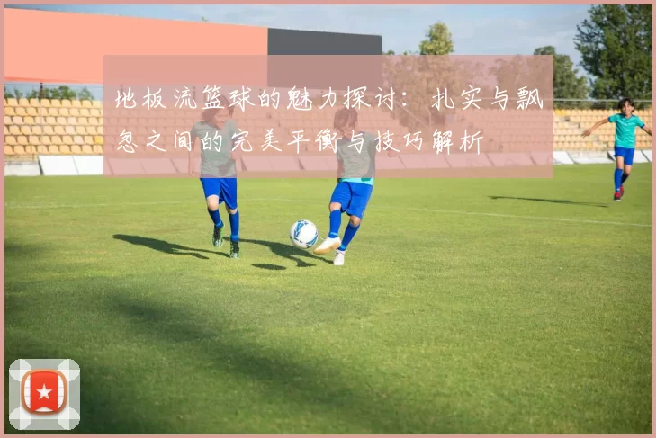 地板流篮球的魅力探讨：扎实与飘忽之间的完美平衡与技巧解析