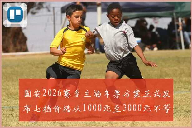 国安2026赛季主场年票方案正式发布七档价格从1000元至3000元不等