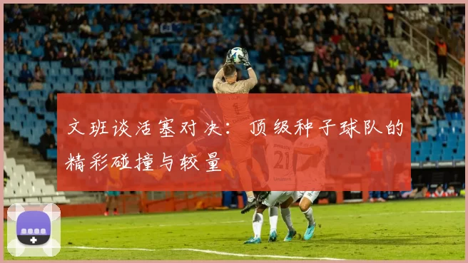 文班谈活塞对决：顶级种子球队的精彩碰撞与较量