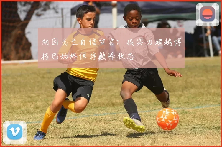 纳因戈兰自信宣言：我实力超越博格巴始终保持巅峰状态