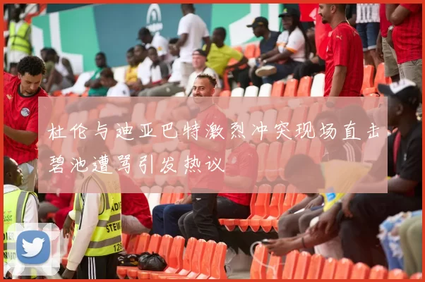杜伦与迪亚巴特激烈冲突现场直击碧池遭骂引发热议