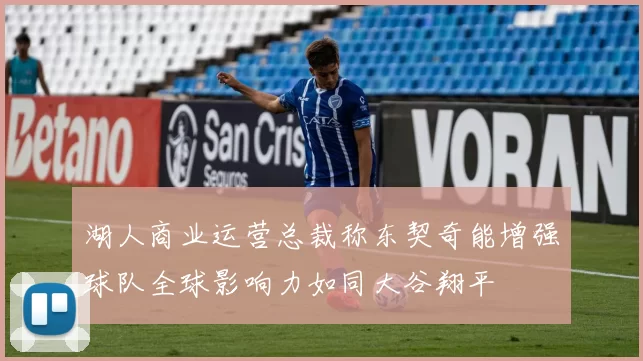 湖人商业运营总裁称东契奇能增强球队全球影响力如同大谷翔平