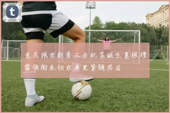 克尼佩尔新秀三分纪录诞生基根穆雷领衔米切尔库里紧随其后