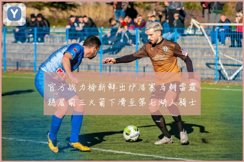 官方战力榜新鲜出炉活塞马刺雷霆稳居前三火箭下滑至第七湖人骑士表现不佳