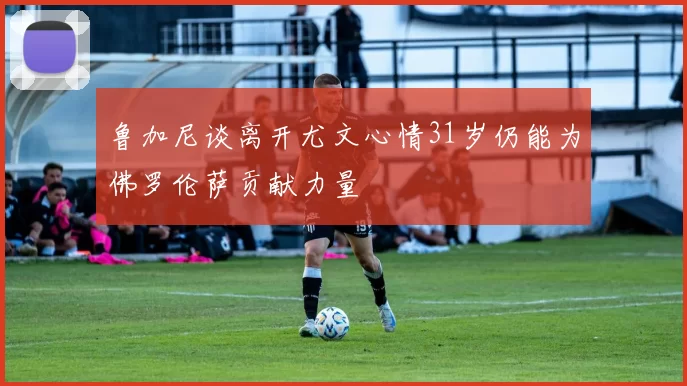 鲁加尼谈离开尤文心情31岁仍能为佛罗伦萨贡献力量
