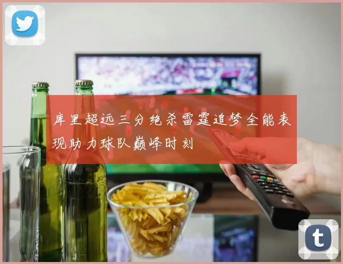 库里超远三分绝杀雷霆追梦全能表现助力球队巅峰时刻