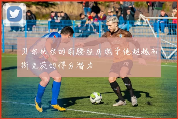 贝尔纳尔的前腰经历赋予他超越布斯克茨的得分潜力
