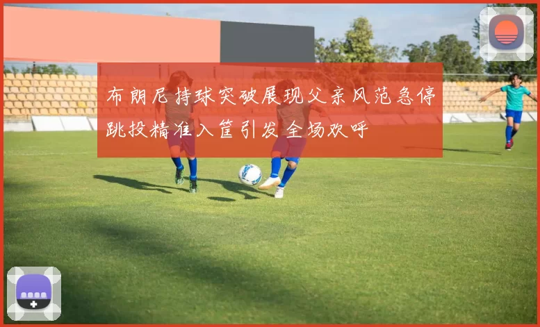 布朗尼持球突破展现父亲风范急停跳投精准入筐引发全场欢呼