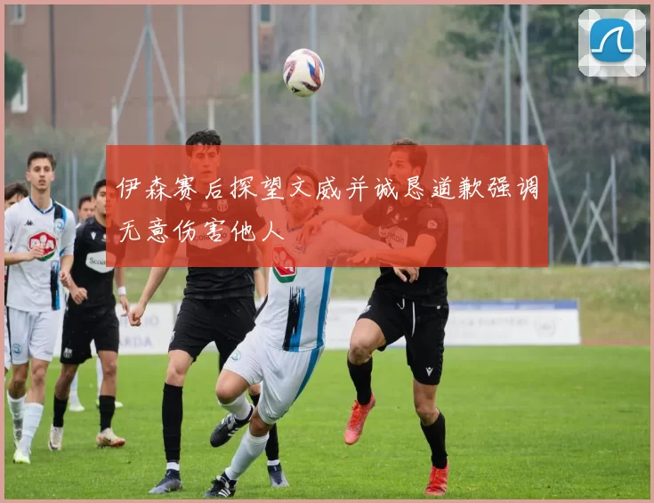 伊森赛后探望文威并诚恳道歉强调无意伤害他人