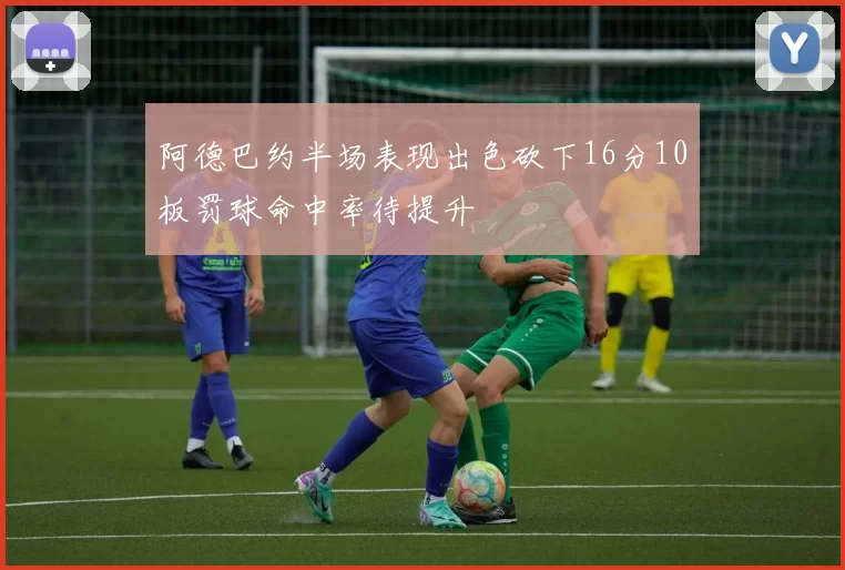 阿德巴约半场表现出色砍下16分10板罚球命中率待提升
